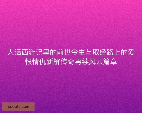 大话西游记里的前世今生与取经路上的爱恨情仇新解传奇再续风云篇章