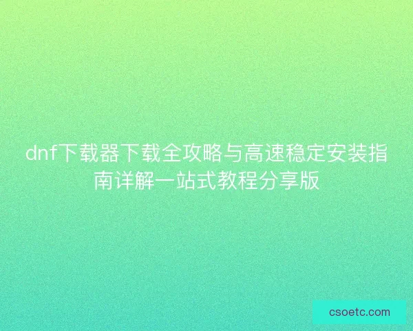 dnf下载器下载全攻略与高速稳定安装指南详解一站式教程分享版