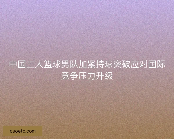 中国三人篮球男队加紧持球突破应对国际竞争压力升级