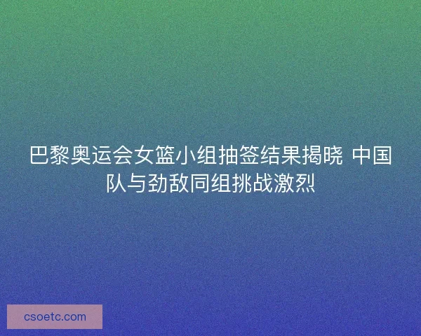 巴黎奥运会女篮小组抽签结果揭晓 中国队与劲敌同组挑战激烈