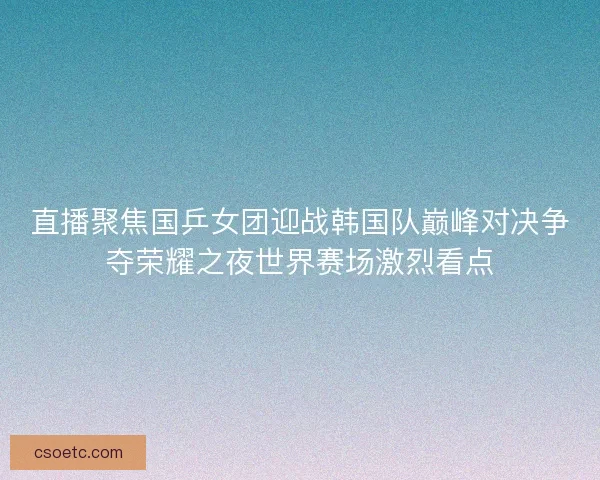 直播聚焦国乒女团迎战韩国队巅峰对决争夺荣耀之夜世界赛场激烈看点