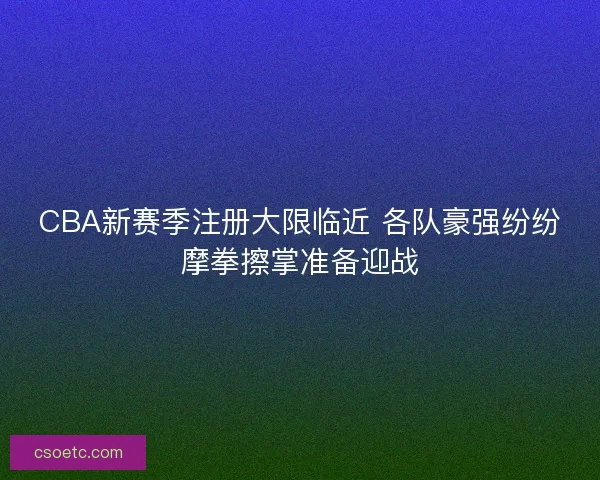 CBA新赛季注册大限临近 各队豪强纷纷摩拳擦掌准备迎战