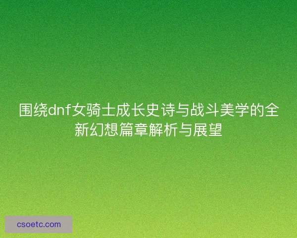 围绕dnf女骑士成长史诗与战斗美学的全新幻想篇章解析与展望