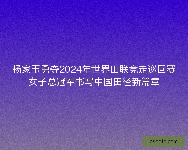 杨家玉勇夺2024年世界田联竞走巡回赛女子总冠军书写中国田径新篇章