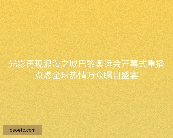 光影再现浪漫之城巴黎奥运会开幕式重播点燃全球热情万众瞩目盛宴