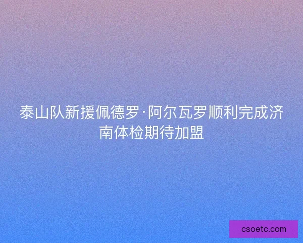 泰山队新援佩德罗·阿尔瓦罗顺利完成济南体检期待加盟
