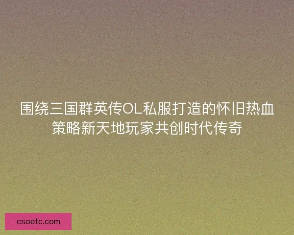 围绕三国群英传OL私服打造的怀旧热血策略新天地玩家共创时代传奇