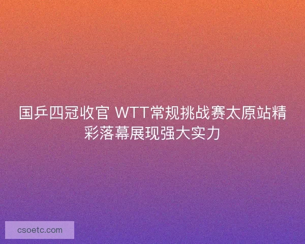 国乒四冠收官 WTT常规挑战赛太原站精彩落幕展现强大实力