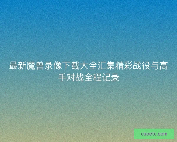 最新魔兽录像下载大全汇集精彩战役与高手对战全程记录