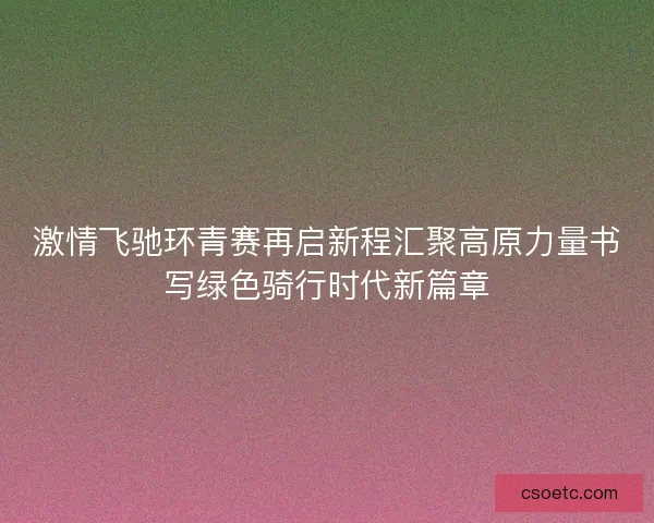 激情飞驰环青赛再启新程汇聚高原力量书写绿色骑行时代新篇章