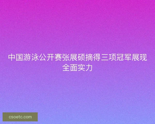 中国游泳公开赛张展硕摘得三项冠军展现全面实力