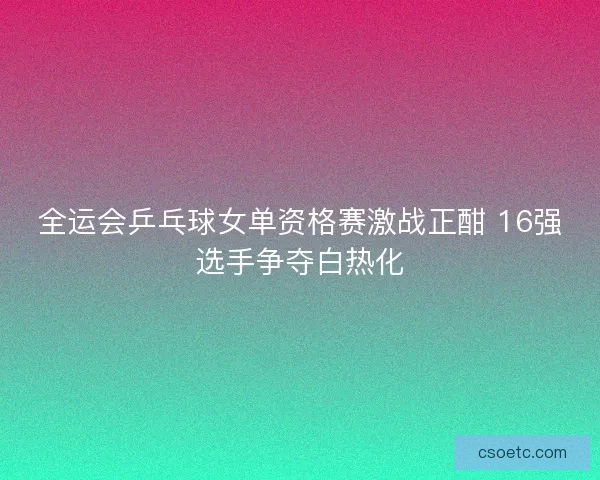 全运会乒乓球女单资格赛激战正酣 16强选手争夺白热化