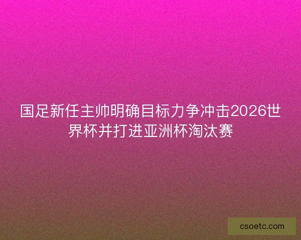 国足新任主帅明确目标力争冲击2026世界杯并打进亚洲杯淘汰赛