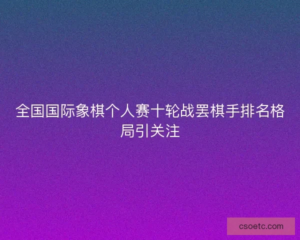 全国国际象棋个人赛十轮战罢棋手排名格局引关注