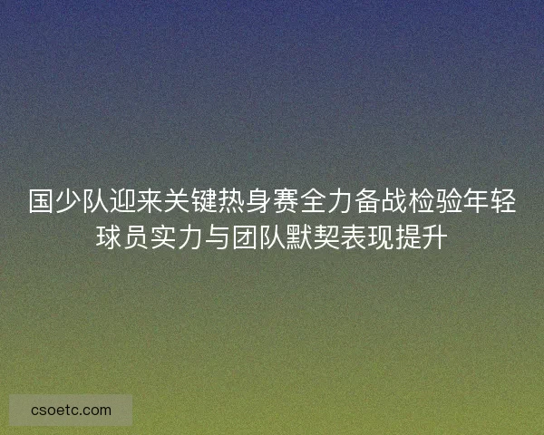 国少队迎来关键热身赛全力备战检验年轻球员实力与团队默契表现提升