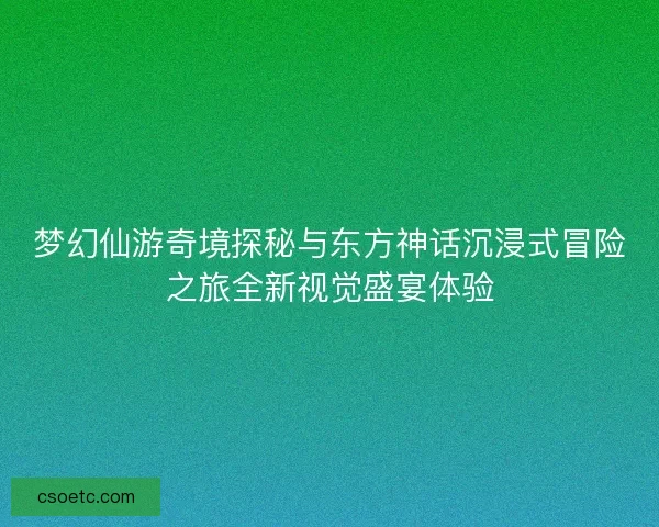 梦幻仙游奇境探秘与东方神话沉浸式冒险之旅全新视觉盛宴体验
